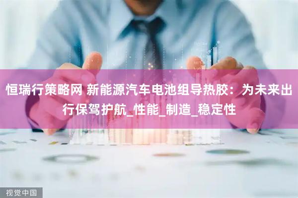 恒瑞行策略网 新能源汽车电池组导热胶：为未来出行保驾护航_性能_制造_稳定性