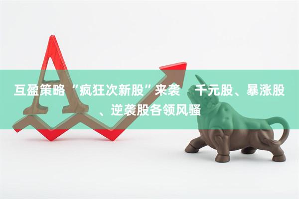 互盈策略 “疯狂次新股”来袭    千元股、暴涨股、逆袭股各领风骚