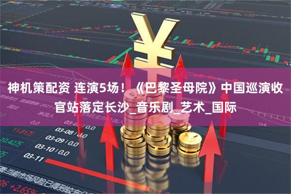 神机策配资 连演5场！《巴黎圣母院》中国巡演收官站落定长沙_音乐剧_艺术_国际