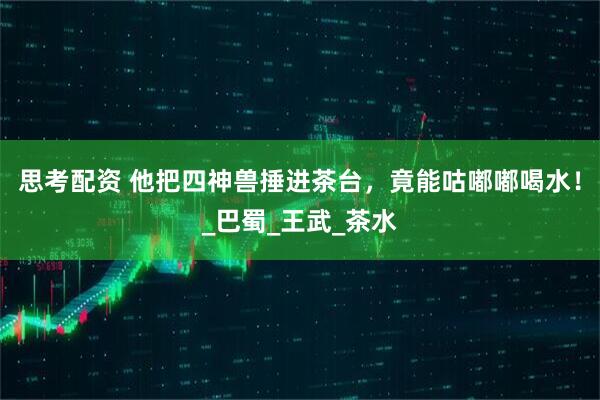 思考配资 他把四神兽捶进茶台，竟能咕嘟嘟喝水！_巴蜀_王武_茶水