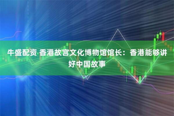 牛盛配资 香港故宫文化博物馆馆长：香港能够讲好中国故事