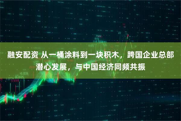 融安配资 从一桶涂料到一块积木，跨国企业总部潜心发展，与中国经济同频共振