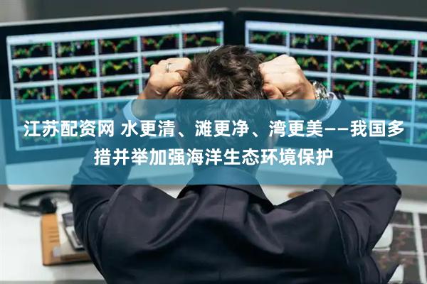 江苏配资网 水更清、滩更净、湾更美——我国多措并举加强海洋生态环境保护