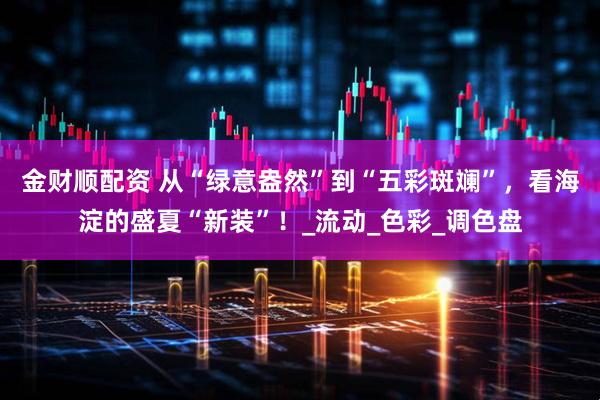 金财顺配资 从“绿意盎然”到“五彩斑斓”，看海淀的盛夏“新装”！_流动_色彩_调色盘