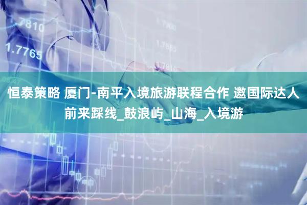 恒泰策略 厦门-南平入境旅游联程合作 邀国际达人前来踩线_鼓浪屿_山海_入境游