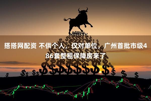 搭搭网配资 不供个人，仅对单位，广州首批市级486套整租保障房来了