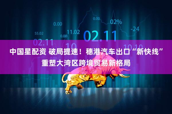 中国星配资 破局提速！穗港汽车出口“新快线”重塑大湾区跨境贸易新格局