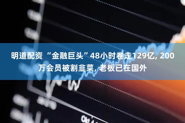 明道配资 “金融巨头”48小时卷走129亿, 200万会员被割韭菜, 老板已在国外