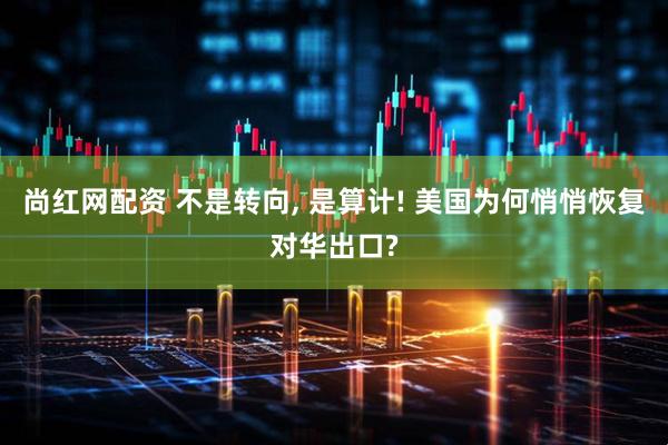尚红网配资 不是转向, 是算计! 美国为何悄悄恢复对华出口?