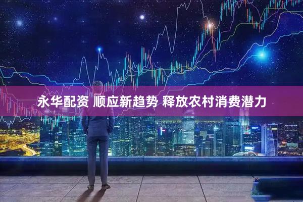 永华配资 顺应新趋势 释放农村消费潜力