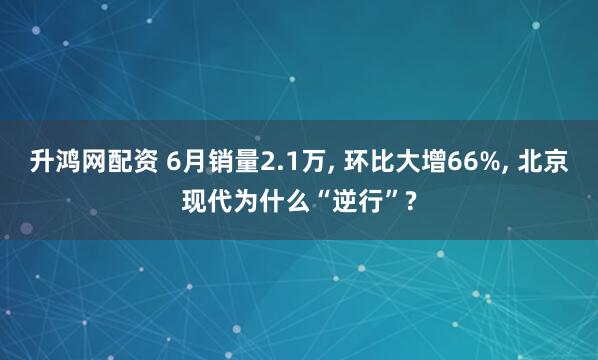 升鸿网配资 6月销量2.1万, 环比大增66%, 北京现代为什么“逆行”?