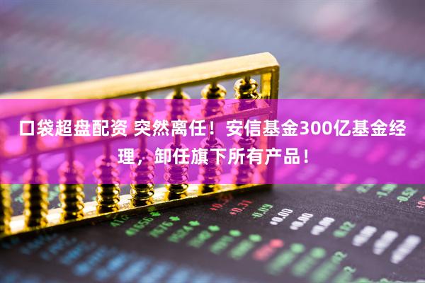 口袋超盘配资 突然离任！安信基金300亿基金经理，卸任旗下所有产品！