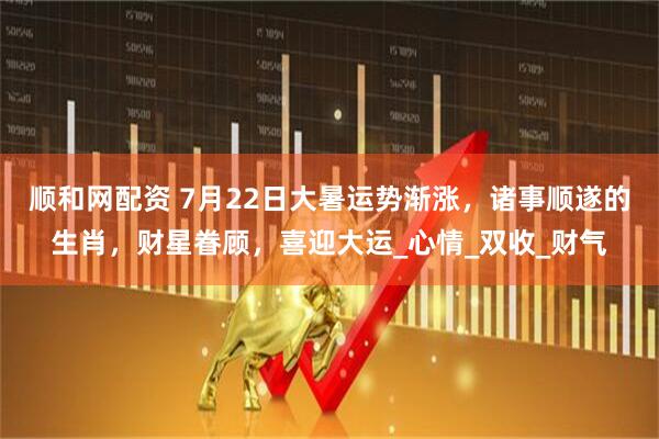 顺和网配资 7月22日大暑运势渐涨，诸事顺遂的生肖，财星眷顾，喜迎大运_心情_双收_财气