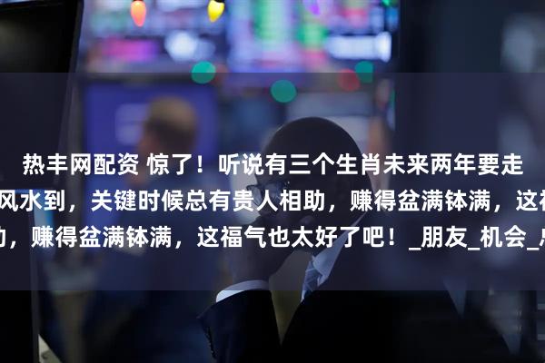 热丰网配资 惊了！听说有三个生肖未来两年要走上人生巅峰，工作上顺风水到，关键时候总有贵人相助，赚得盆满钵满，这福气也太好了吧！_朋友_机会_总能
