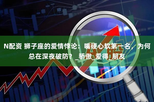 N配资 狮子座的爱情悖论：嘴硬心软第一名，为何总在深夜破防？_骄傲_爱得_朋友
