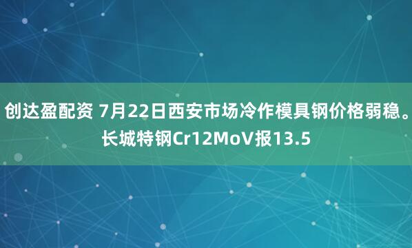 创达盈配资 7月22日西安市场冷作模具钢价格弱稳。长城特钢Cr12MoV报13.5