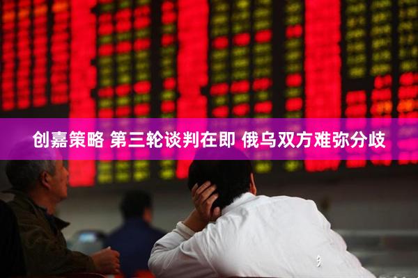创嘉策略 第三轮谈判在即 俄乌双方难弥分歧