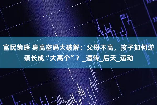 富民策略 身高密码大破解：父母不高，孩子如何逆袭长成“大高个”？_遗传_后天_运动