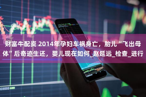 财富牛配资 2014年孕妇车祸身亡，胎儿“飞出母体”后奇迹生还，婴儿现在如何_赵延远_检查_进行