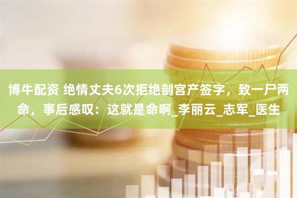 博牛配资 绝情丈夫6次拒绝剖宫产签字，致一尸两命，事后感叹：这就是命啊_李丽云_志军_医生
