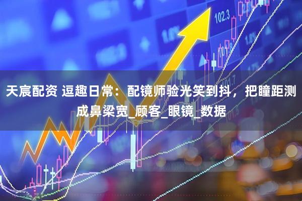 天宸配资 逗趣日常：配镜师验光笑到抖，把瞳距测成鼻梁宽_顾客_眼镜_数据