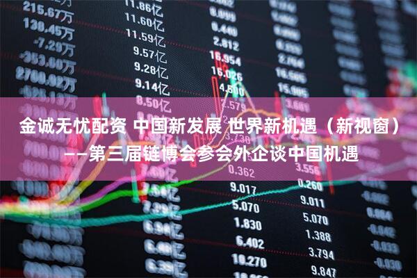 金诚无忧配资 中国新发展 世界新机遇（新视窗） ——第三届链博会参会外企谈中国机遇