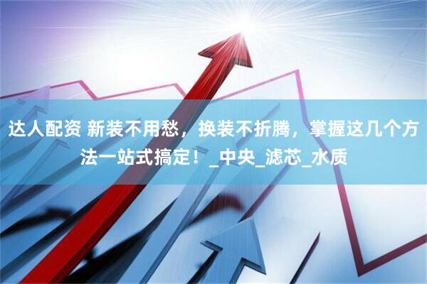 达人配资 新装不用愁，换装不折腾，掌握这几个方法一站式搞定！_中央_滤芯_水质