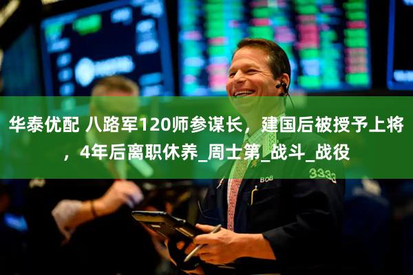 华泰优配 八路军120师参谋长，建国后被授予上将，4年后离职休养_周士第_战斗_战役