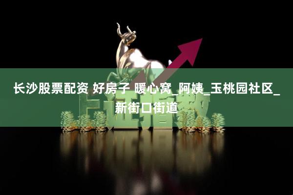 长沙股票配资 好房子 暖心窝_阿姨_玉桃园社区_新街口街道