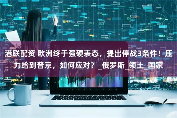港联配资 欧洲终于强硬表态，提出停战3条件！压力给到普京，如何应对？_俄罗斯_领土_国家
