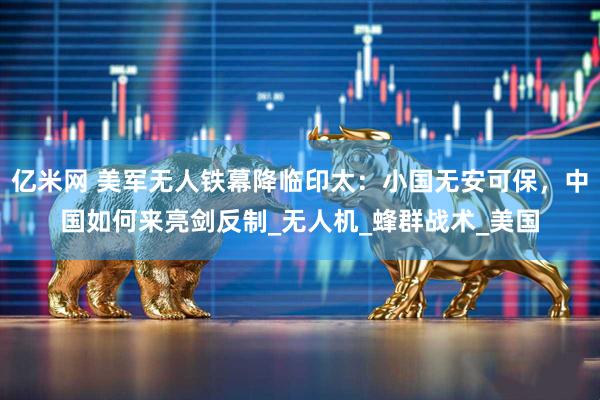 亿米网 美军无人铁幕降临印太：小国无安可保，中国如何来亮剑反制_无人机_蜂群战术_美国