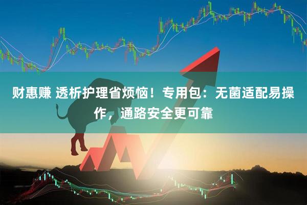 财惠赚 透析护理省烦恼！专用包：无菌适配易操作，通路安全更可靠