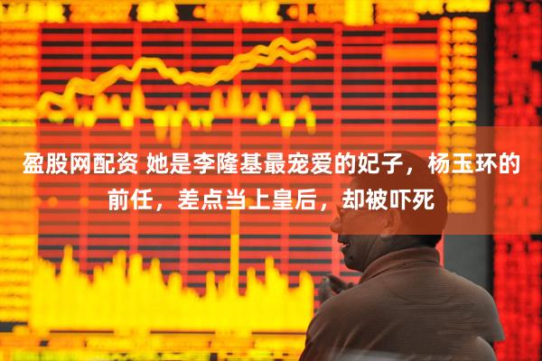盈股网配资 她是李隆基最宠爱的妃子，杨玉环的前任，差点当上皇后，却被吓死